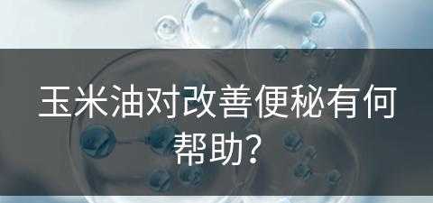 玉米油对改善便秘有何帮助？(玉米油对改善便秘有何帮助吗)